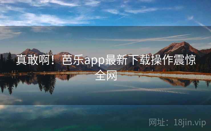 真敢啊！芭乐app最新下载操作震惊全网