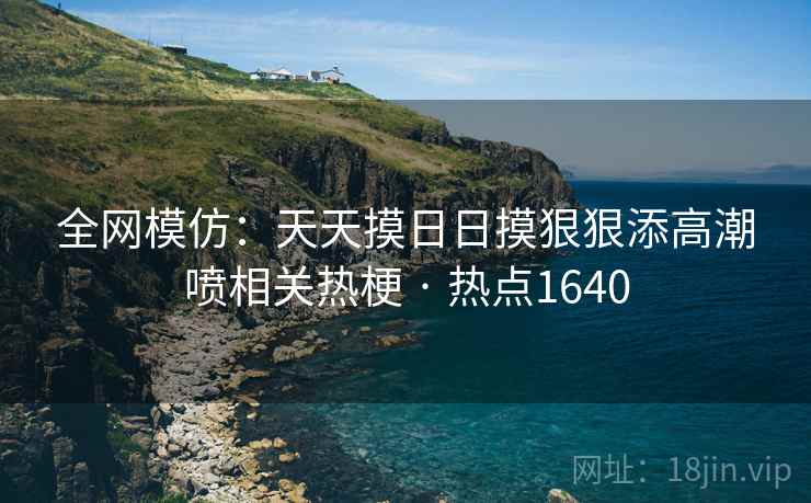全网模仿：天天摸日日摸狠狠添高潮喷相关热梗 · 热点1640