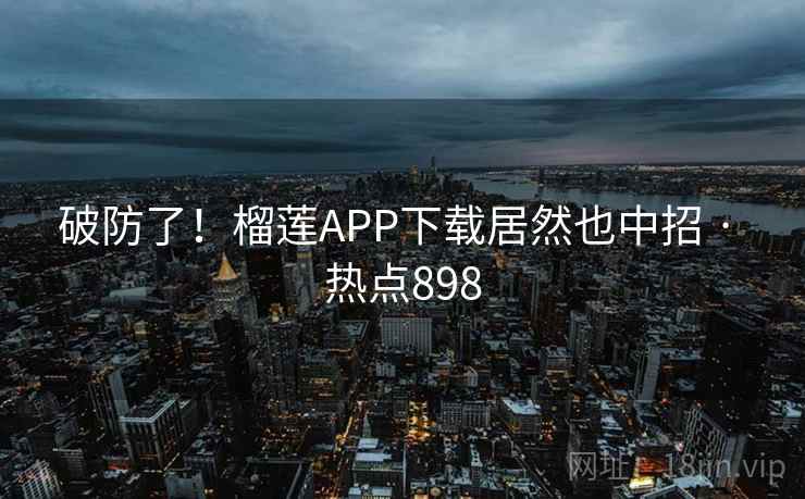破防了!榴莲APP下载居然也中招 · 热点898 破防了!榴莲APP下载居然也中招 · 热点898