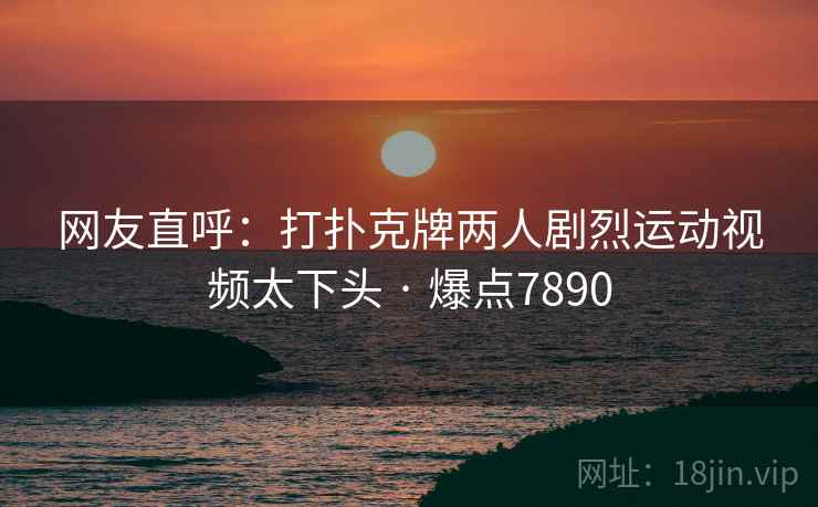 网友直呼：打扑克牌两人剧烈运动视频太下头 · 爆点7890
