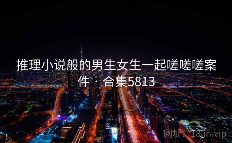 推理小说般的男生女生一起嗟嗟嗟案件 · 合集5813 推理小说般的男生女生一起嗟嗟嗟案件 · 合集5813