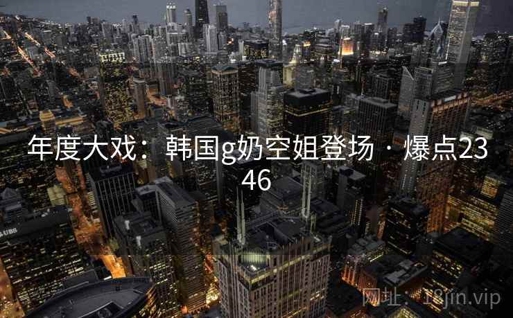 年度大戏：韩国g奶空姐登场 · 爆点2346