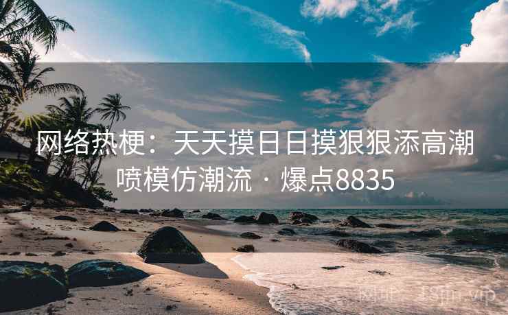 网络热梗:天天摸日日摸狠狠添高潮喷模仿潮流 · 爆点8835 网络热梗:天天摸日日摸狠狠添高潮喷模仿潮流 · 爆点8835