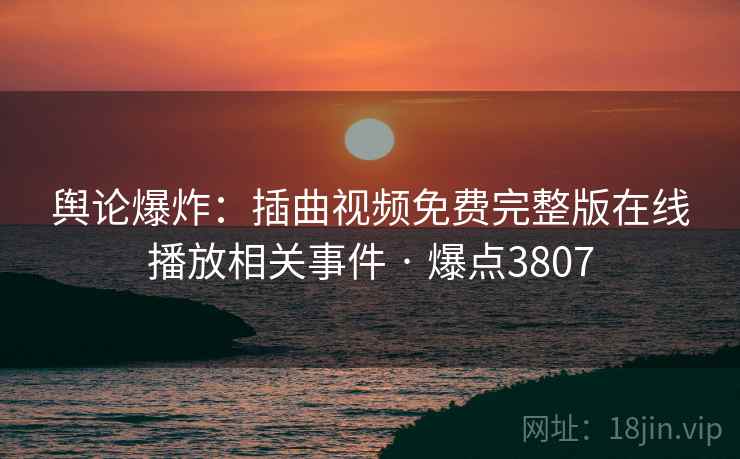 舆论爆炸：插曲视频免费完整版在线播放相关事件 · 爆点3807