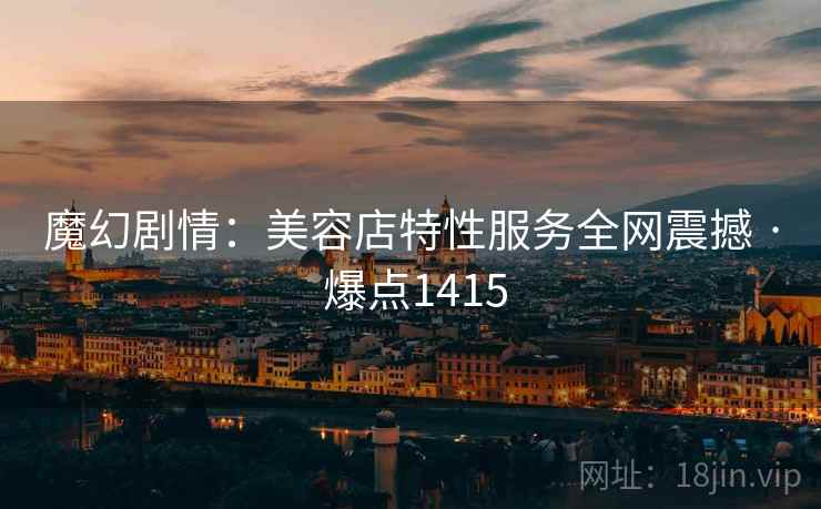 魔幻剧情：美容店特性服务全网震撼 · 爆点1415