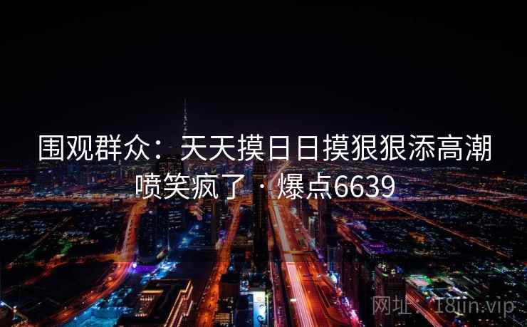 围观群众:天天摸日日摸狠狠添高潮喷笑疯了 · 爆点6639 围观群众:天天摸日日摸狠狠添高潮喷笑疯了 · 爆点6639