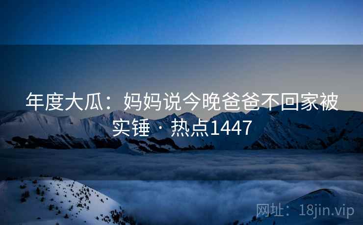 年度大瓜：妈妈说今晚爸爸不回家被实锤 · 热点1447