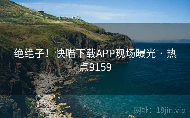绝绝子!快喵下载APP现场曝光 · 热点9159